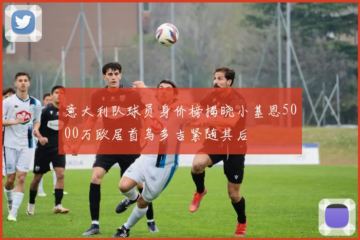 意大利队球员身价榜揭晓小基恩5000万欧居首乌多吉紧随其后
