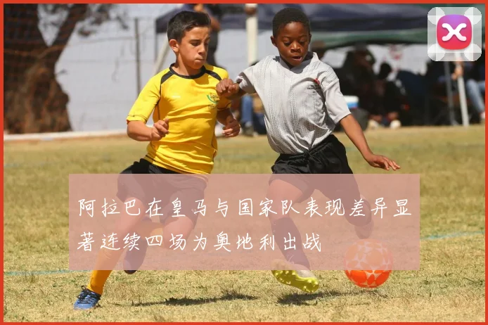 阿拉巴在皇马与国家队表现差异显著连续四场为奥地利出战