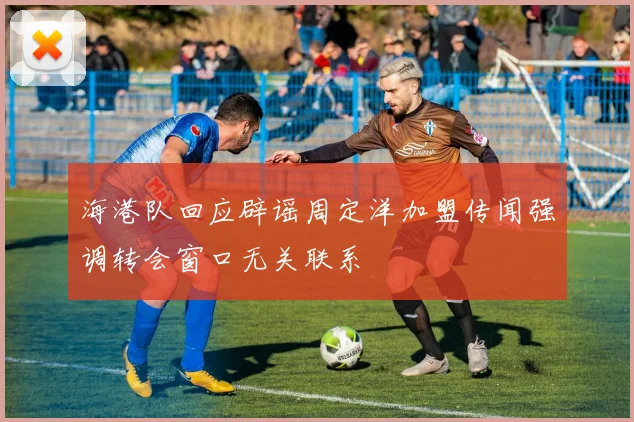 海港队回应辟谣周定洋加盟传闻强调转会窗口无关联系