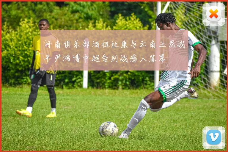 河南俱乐部酒祖杜康与云南玉昆战平尹鸿博中超告别战感人落幕