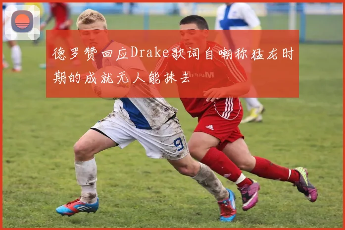 德罗赞回应Drake歌词自嘲称猛龙时期的成就无人能抹去