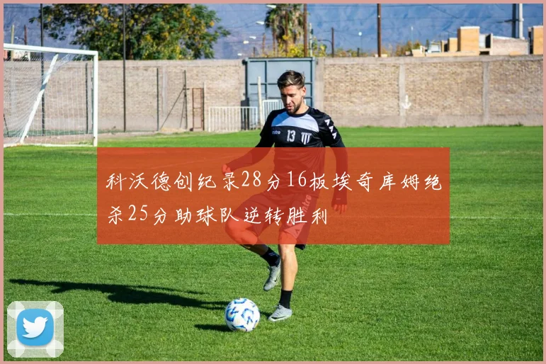 科沃德创纪录28分16板埃奇库姆绝杀25分助球队逆转胜利