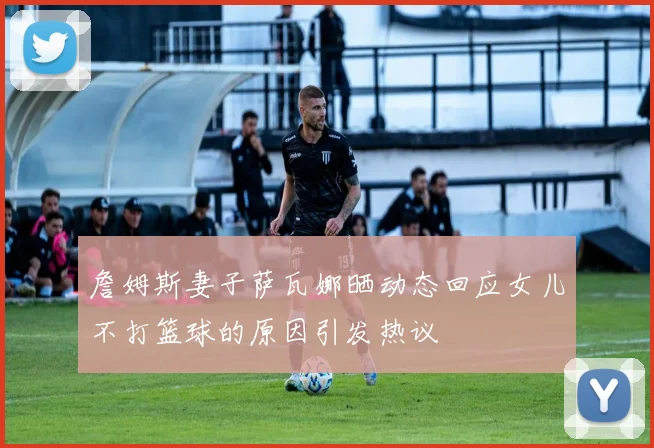 詹姆斯妻子萨瓦娜晒动态回应女儿不打篮球的原因引发热议