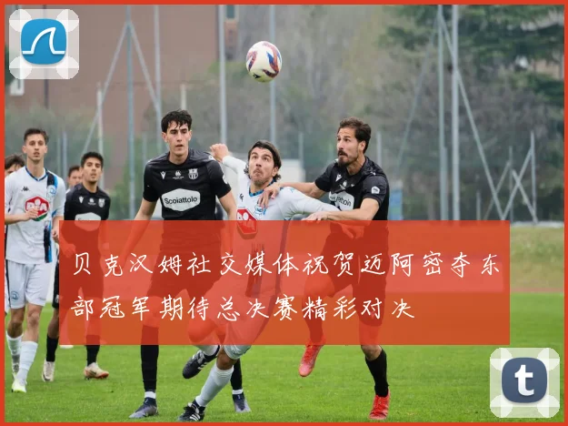 贝克汉姆社交媒体祝贺迈阿密夺东部冠军期待总决赛精彩对决