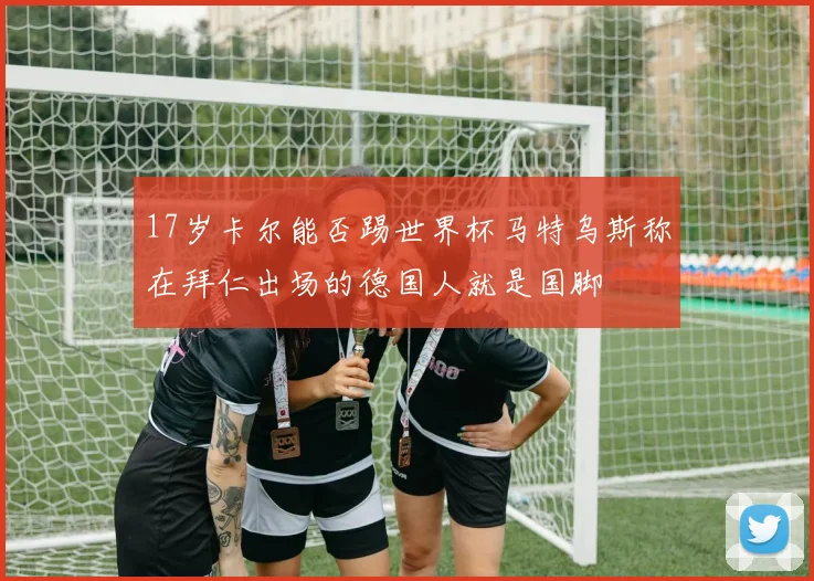 17岁卡尔能否踢世界杯马特乌斯称在拜仁出场的德国人就是国脚