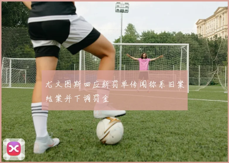 尤文图斯回应新罚单传闻称系旧案结案并下调罚金