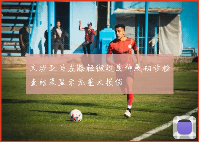 文班亚马左膝轻微过度伸展初步检查结果显示无重大损伤