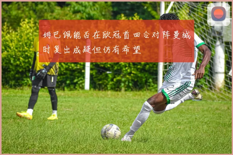 姆巴佩能否在欧冠首回合对阵曼城时复出成疑但仍有希望