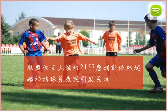 联盟仅五人场均2157詹姆斯依然超越95的球员表现引发关注