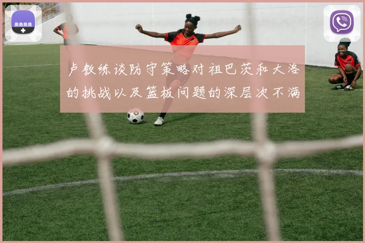 卢教练谈防守策略对祖巴茨和大洛的挑战以及篮板问题的深层次不满