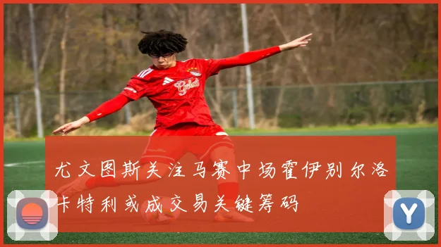 尤文图斯关注马赛中场霍伊别尔洛卡特利或成交易关键筹码