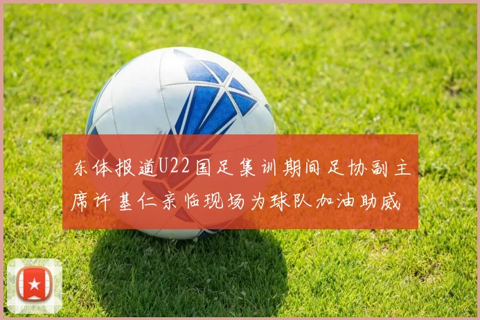 东体报道U22国足集训期间足协副主席许基仁亲临现场为球队加油助威