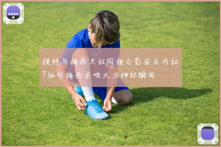 模特与梅西夫妇同框合影安东内拉T恤印梅西亲吻大力神杯瞬间