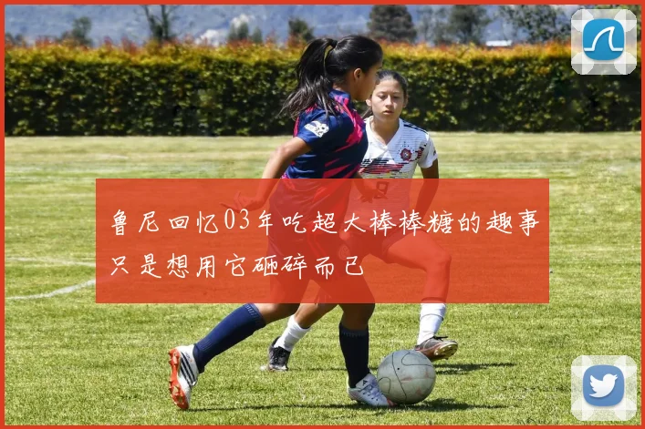 鲁尼回忆03年吃超大棒棒糖的趣事只是想用它砸碎而已
