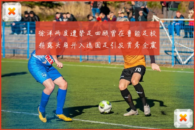 徐洋两度遭禁足回顾曾在鲁能足校崭露头角并入选国足引发贾秀全震惊