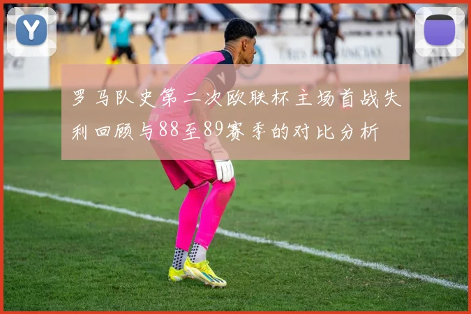 罗马队史第二次欧联杯主场首战失利回顾与88至89赛季的对比分析