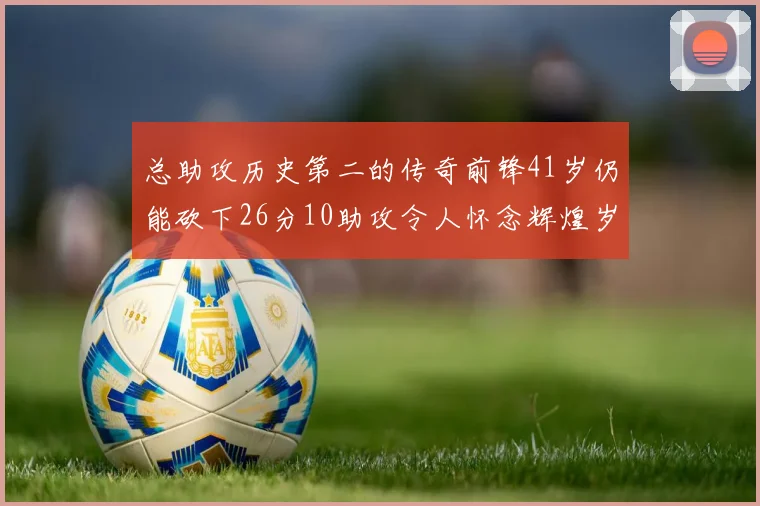 总助攻历史第二的传奇前锋41岁仍能砍下26分10助攻令人怀念辉煌岁月