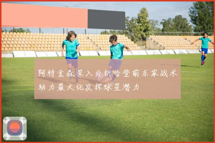 阿特金森深入分析哈登前东家战术助力最大化发挥球星潜力