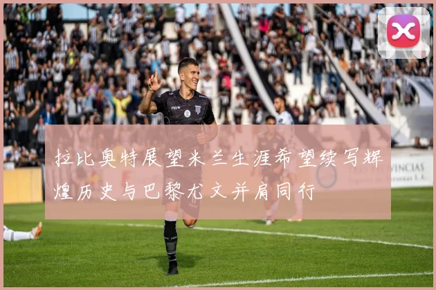 拉比奥特展望米兰生涯希望续写辉煌历史与巴黎尤文并肩同行