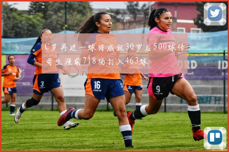 C罗再进一球将成就30岁后500球传奇生涯前718场打入463球