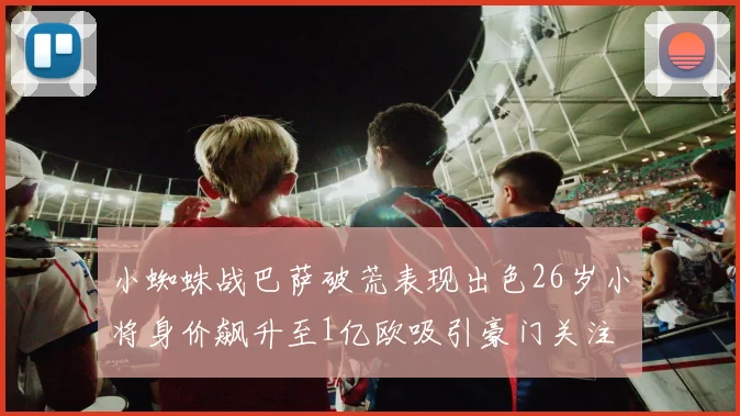 小蜘蛛战巴萨破荒表现出色26岁小将身价飙升至1亿欧吸引豪门关注