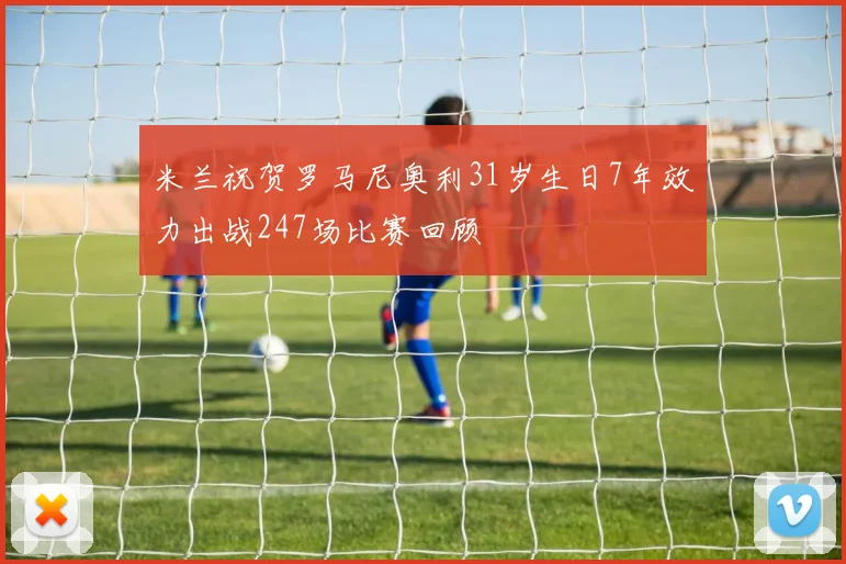 米兰祝贺罗马尼奥利31岁生日7年效力出战247场比赛回顾