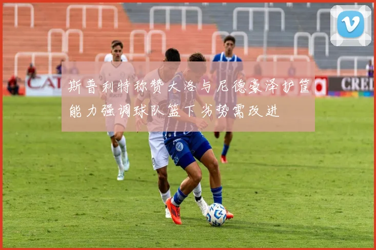 斯普利特称赞大洛与尼德豪泽护筐能力强调球队篮下劣势需改进