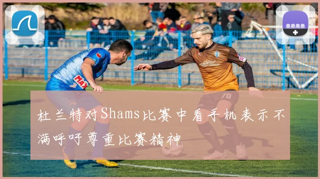 杜兰特对Shams比赛中看手机表示不满呼吁尊重比赛精神