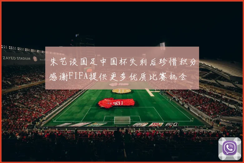 朱艺谈国足中国杯失利后珍惜积分感谢FIFA提供更多优质比赛机会