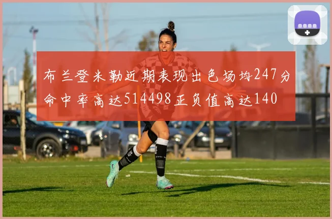 布兰登米勒近期表现出色场均247分命中率高达514498正负值高达140