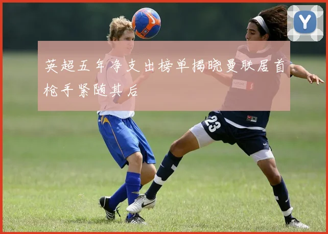 英超五年净支出榜单揭晓曼联居首枪手紧随其后
