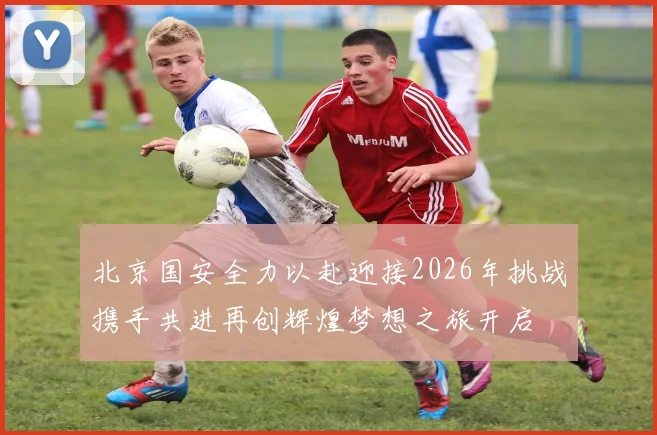 北京国安全力以赴迎接2026年挑战携手共进再创辉煌梦想之旅开启