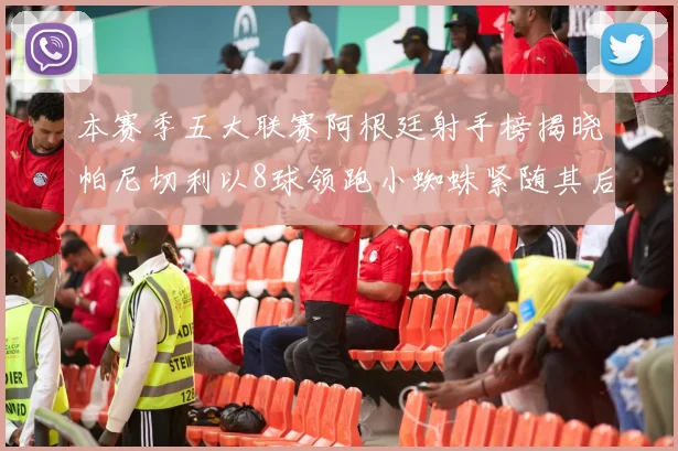 本赛季五大联赛阿根廷射手榜揭晓帕尼切利以8球领跑小蜘蛛紧随其后