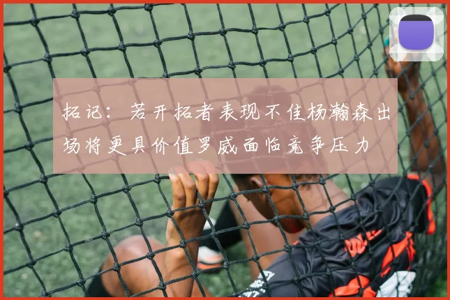 拓记：若开拓者表现不佳杨瀚森出场将更具价值罗威面临竞争压力