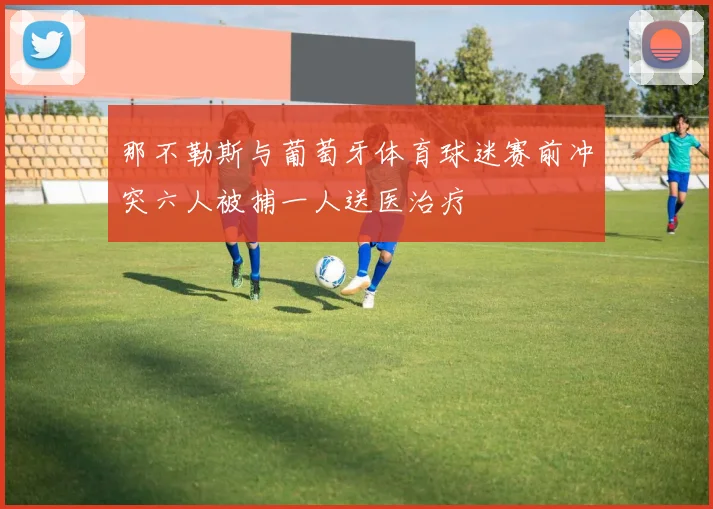 那不勒斯与葡萄牙体育球迷赛前冲突六人被捕一人送医治疗