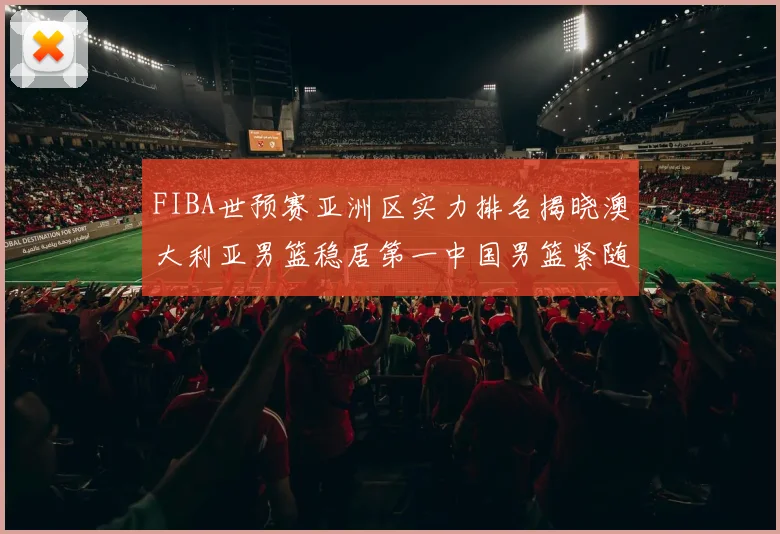 FIBA世预赛亚洲区实力排名揭晓澳大利亚男篮稳居第一中国男篮紧随其后位列第三