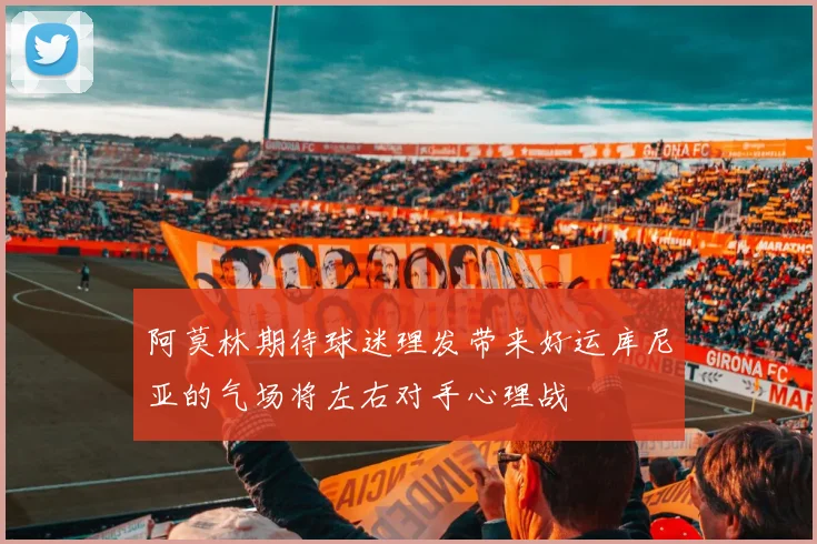 阿莫林期待球迷理发带来好运库尼亚的气场将左右对手心理战