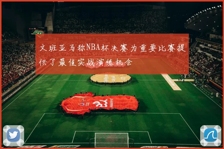 文班亚马称NBA杯决赛为重要比赛提供了最佳实战演练机会