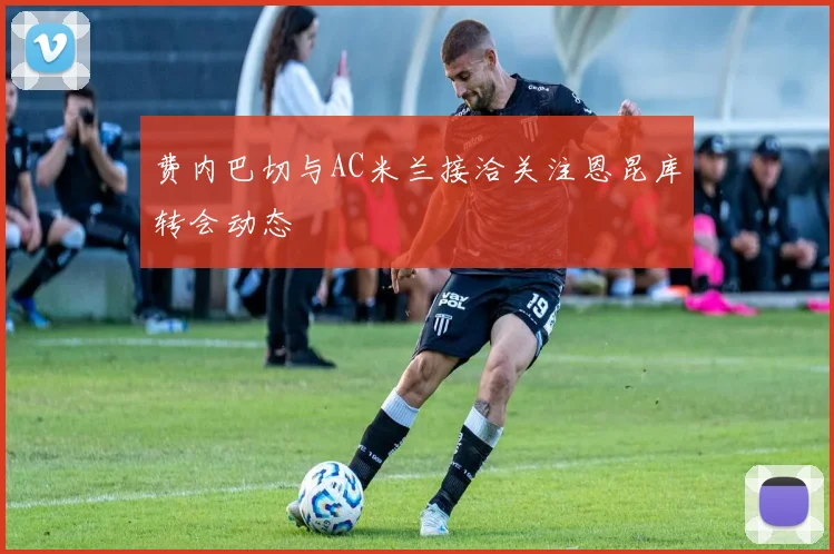 费内巴切与AC米兰接洽关注恩昆库转会动态