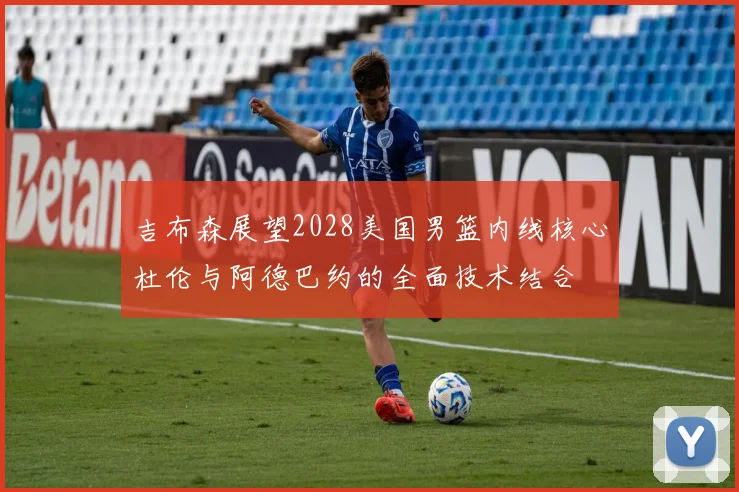吉布森展望2028美国男篮内线核心杜伦与阿德巴约的全面技术结合