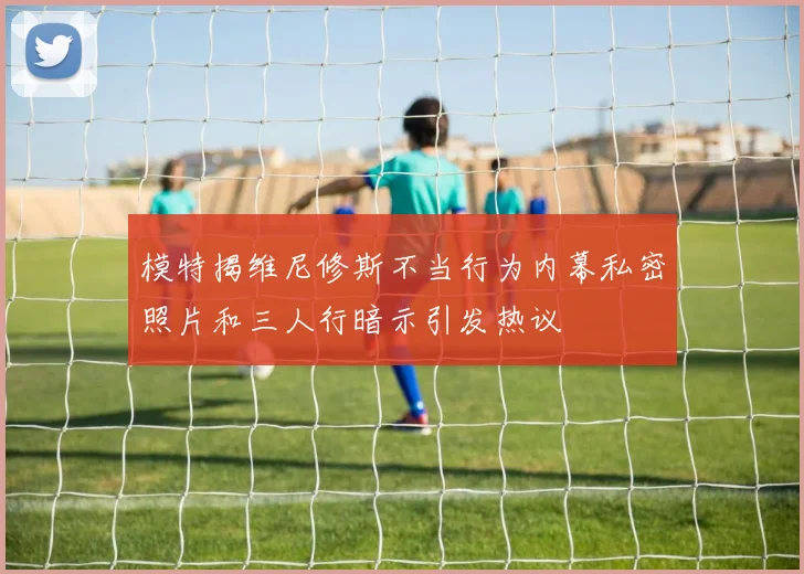 模特揭维尼修斯不当行为内幕私密照片和三人行暗示引发热议
