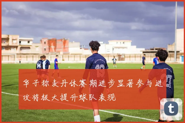 华子称麦丹休赛期进步显著参与进攻将极大提升球队表现