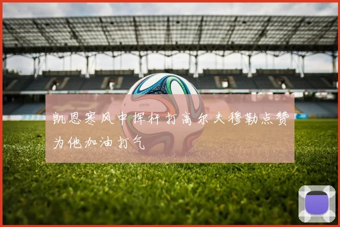 凯恩寒风中挥杆打高尔夫穆勒点赞为他加油打气