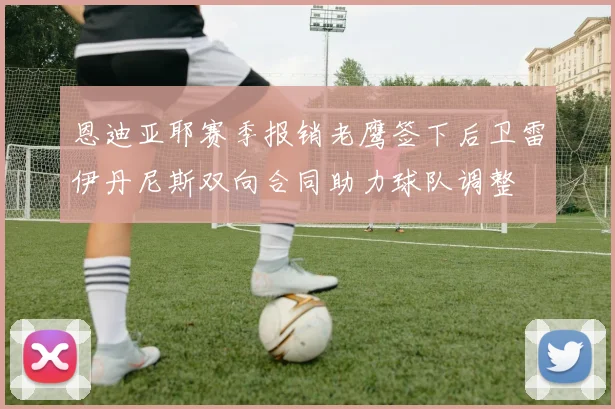 恩迪亚耶赛季报销老鹰签下后卫雷伊丹尼斯双向合同助力球队调整