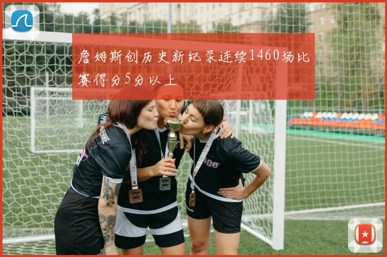 詹姆斯创历史新纪录连续1460场比赛得分5分以上